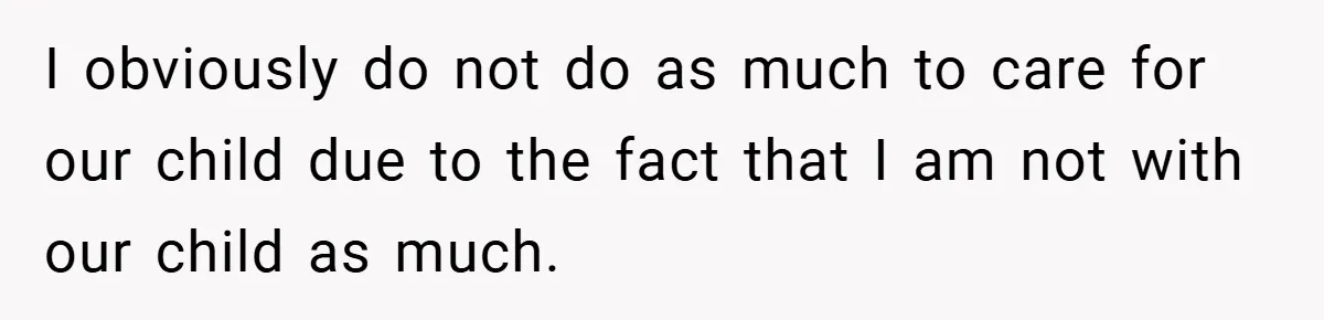 I obviously do not do as much to care for our child due to the fact that I am not with our child as much.