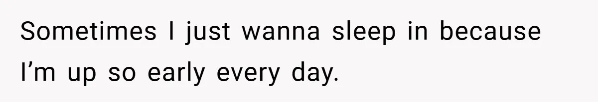 Sometimes I just wanna sleep in because I’m up so early every day.