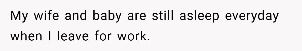 My wife and baby are still asleep everyday when I leave for work.