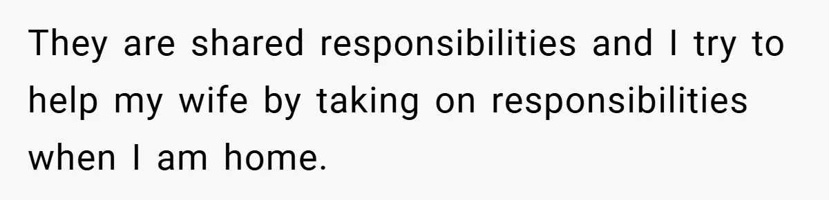 They are shared responsibilities and I try to help my wife by taking on responsibilities when I am home.