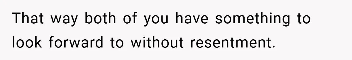 That way both of you have something to look forward to without resentment.