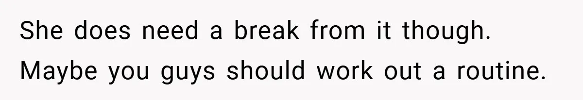 She does need a break from it though. Maybe you guys should work out a routine.