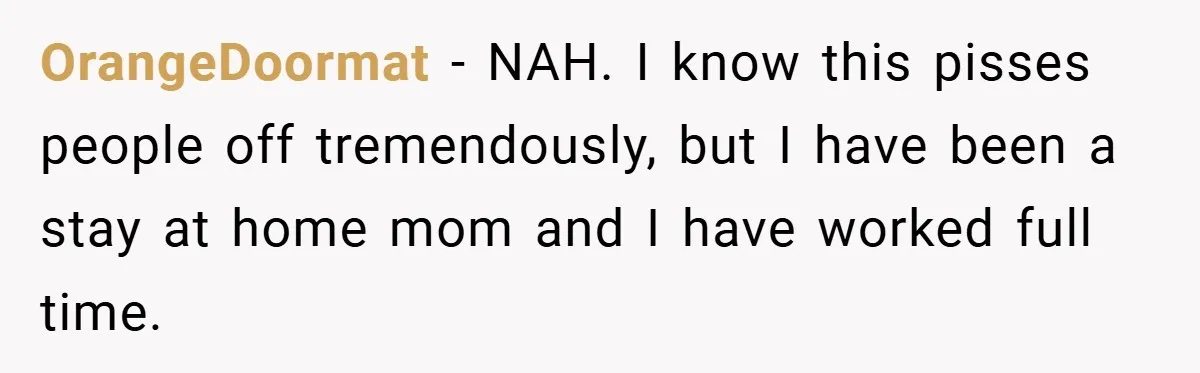 OrangeDoormat − NAH. I know this pisses people off tremendously, but I have been a stay at home mom and I have worked full time.