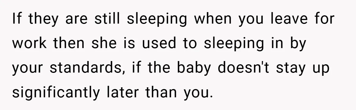 If they are still sleeping when you leave for work then she is used to sleeping in by your standards, if the baby doesn't stay up significantly later than you.