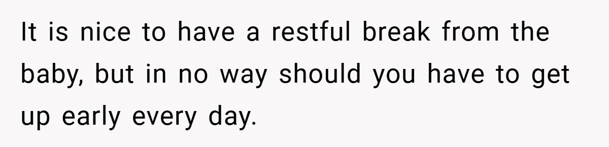 It is nice to have a restful break from the baby, but in no way should you have to get up early every day.
