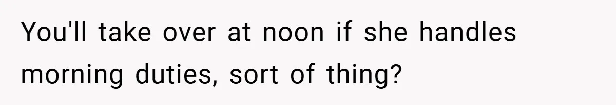 You'll take over at noon if she handles morning duties, sort of thing?