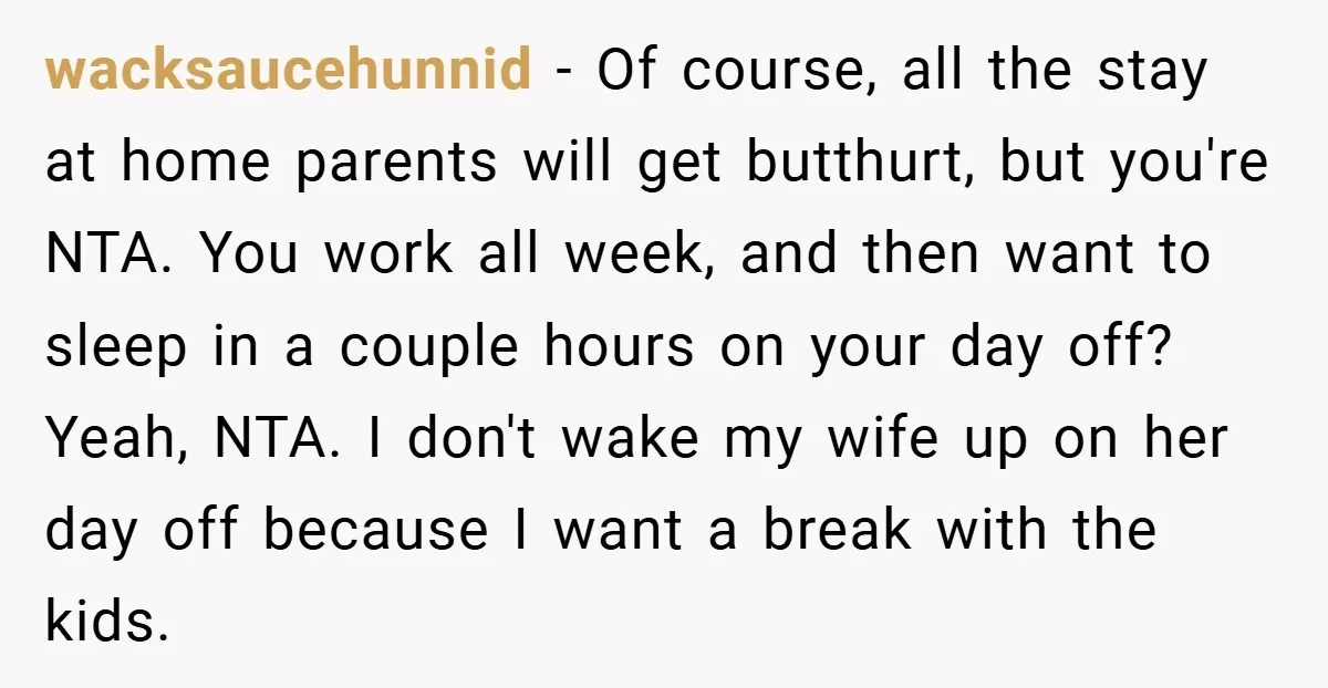 wacksaucehunnid − Of course, all the stay at home parents will get butthurt, but you're NTA. You work all week, and then want to sleep in a couple hours on...
