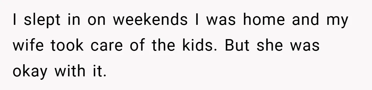 I slept in on weekends I was home and my wife took care of the kids. But she was okay with it.