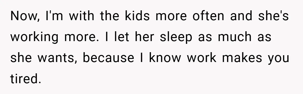 Now, I'm with the kids more often and she's working more. I let her sleep as much as she wants, because I know work makes you tired.