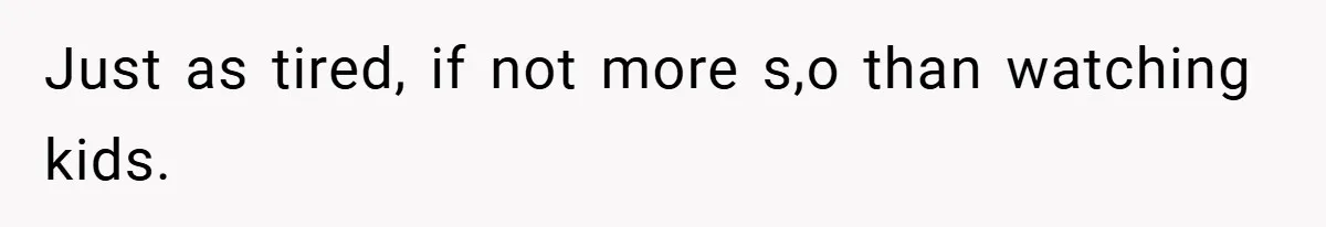 Just as tired, if not more s,o than watching kids.