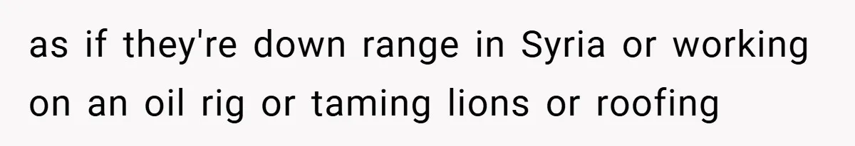 as if they're down range in Syria or working on an oil rig or taming lions or roofing