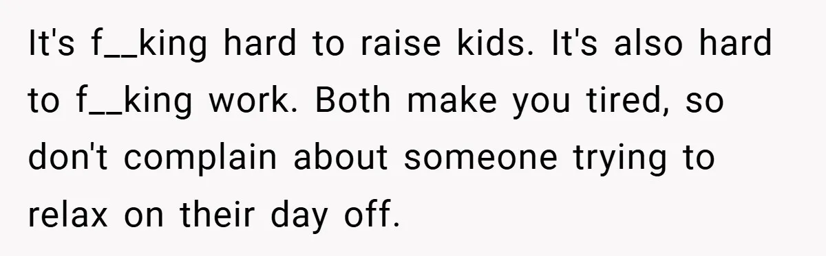 It's f__king hard to raise kids. It's also hard to f__king work. Both make you tired, so don't complain about someone trying to relax on their day off.