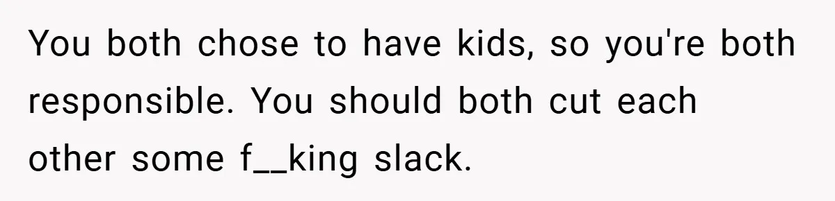 You both chose to have kids, so you're both responsible. You should both cut each other some f__king slack.