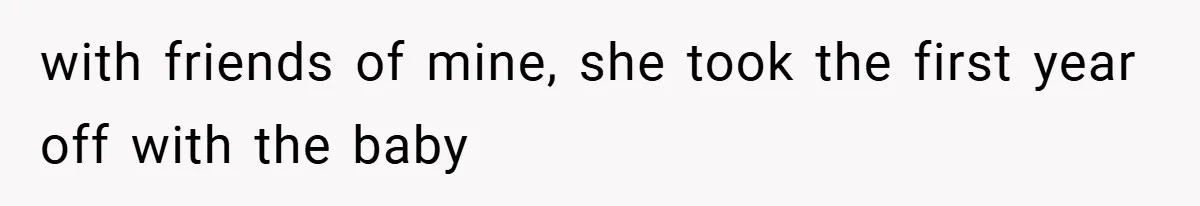 with friends of mine, she took the first year off with the baby