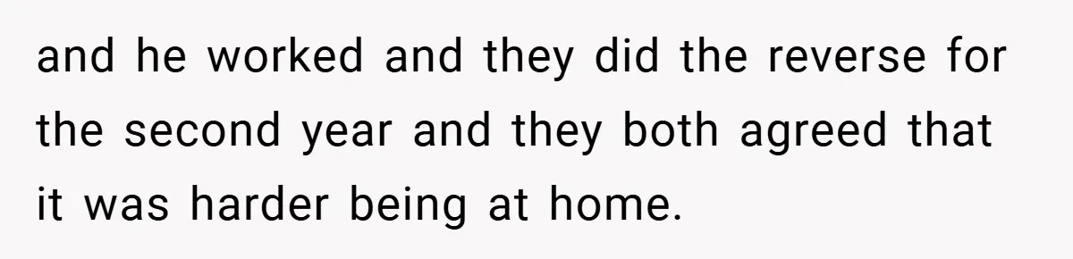 and he worked and they did the reverse for the second year and they both agreed that it was harder being at home.