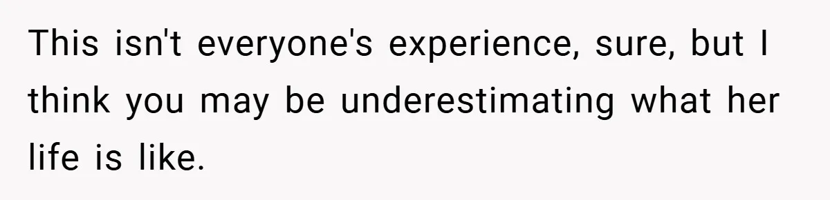 This isn't everyone's experience, sure, but I think you may be underestimating what her life is like.