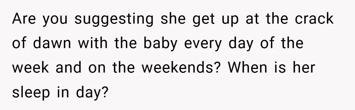 Are you suggesting she get up at the crack of dawn with the baby every day of the week and on the weekends? When is her sleep in day?