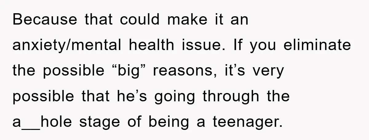 Because that could make it an anxiety/mental health issue. If you eliminate the possible “big” reasons, it’s very possible that he’s going through the a__hole stage of being a teenager.