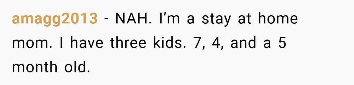 amagg2013 − NAH. I’m a stay at home mom. I have three kids. 7, 4, and a 5 month old.