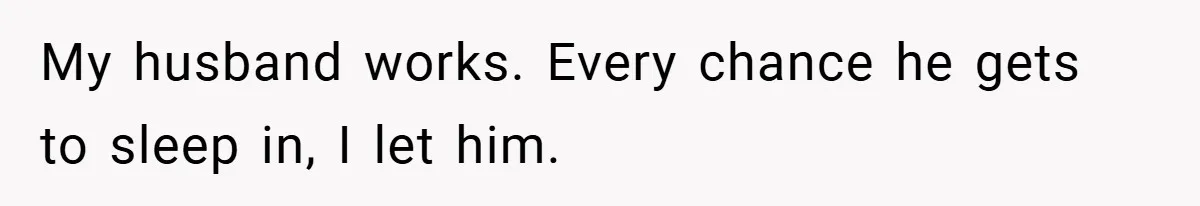My husband works. Every chance he gets to sleep in, I let him.
