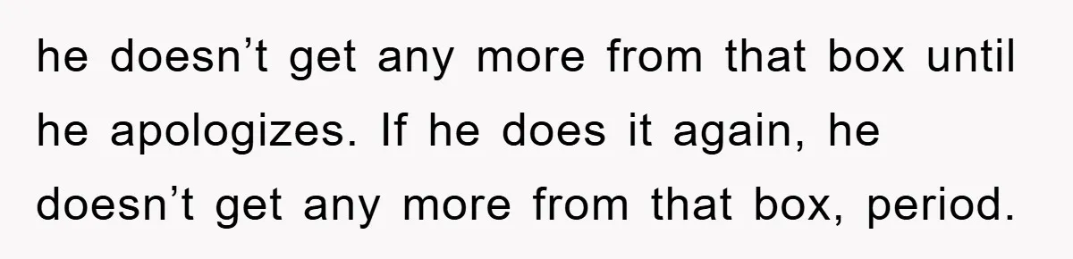he doesn’t get any more from that box until he apologizes. If he does it again, he doesn’t get any more from that box, period.