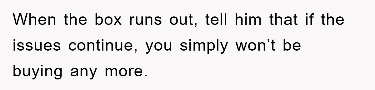 When the box runs out, tell him that if the issues continue, you simply won’t be buying any more.