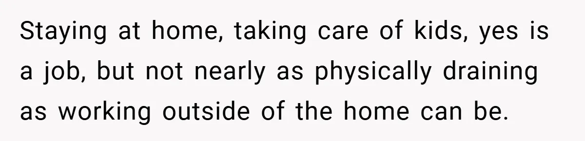Staying at home, taking care of kids, yes is a job, but not nearly as physically draining as working outside of the home can be.