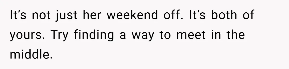 It’s not just her weekend off. It’s both of yours. Try finding a way to meet in the middle.