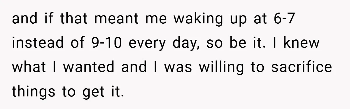 and if that meant me waking up at 6-7 instead of 9-10 every day, so be it. I knew what I wanted and I was willing to sacrifice things to...