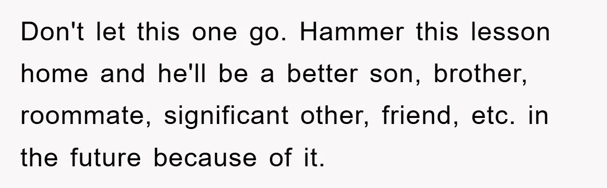 Don't let this one go. Hammer this lesson home and he'll be a better son, brother, roommate, significant other, friend, etc. in the future because of it.