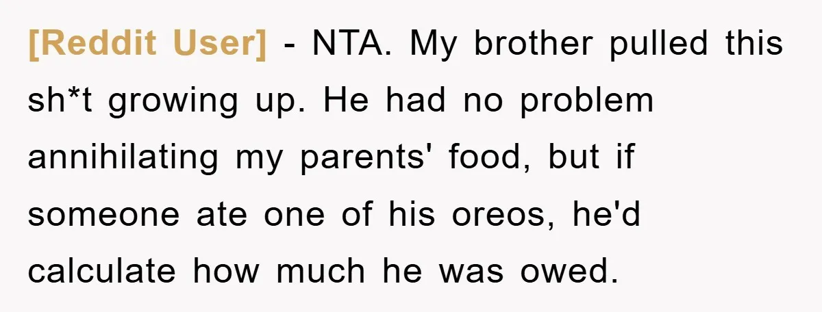 [Reddit User] − NTA. My brother pulled this sh*t growing up. He had no problem annihilating my parents' food, but if someone ate one of his oreos, he'd calculate how...
