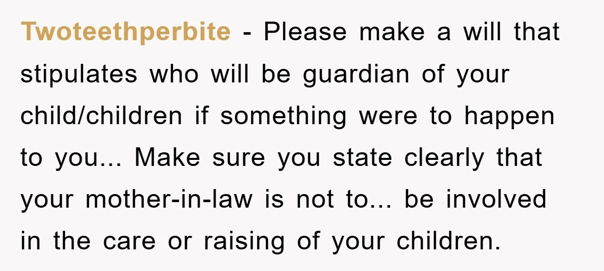 Twoteethperbite - Please make a will that stipulates who will be guardian of your child/children if something were to happen to you... Make sure you state clearly that your mother-in-law...