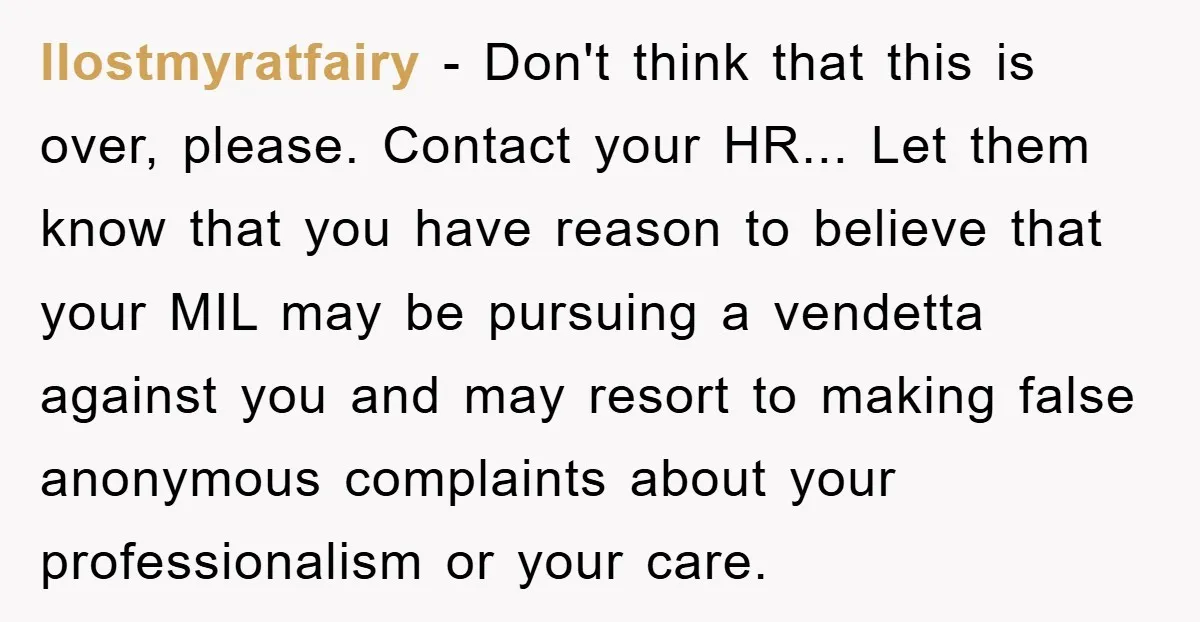 llostmyratfairy - Don't think that this is over, please. Contact your HR... Let them know that you have reason to believe that your MIL may be pursuing a vendetta against...