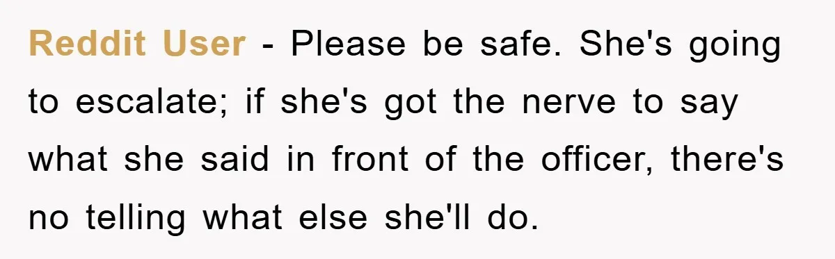Reddit User - Please be safe. She's going to escalate; if she's got the nerve to say what she said in front of the officer, there's no telling what else...