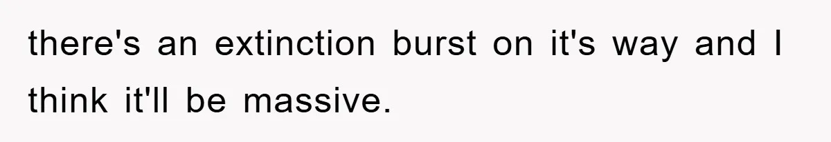 there's an extinction burst on it's way and I think it'll be massive.