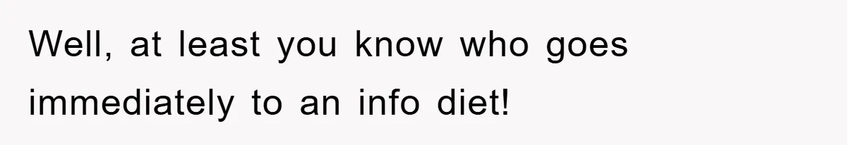 Well, at least you know who goes immediately to an info diet!