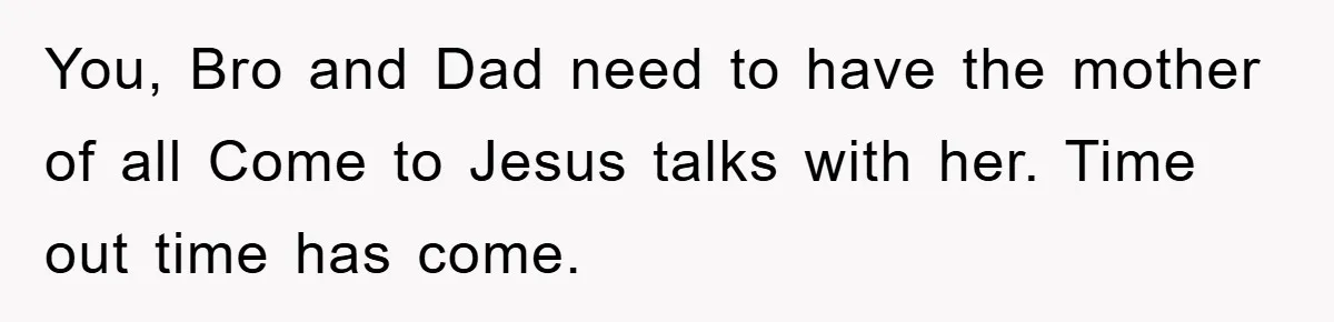 You, Bro and Dad need to have the mother of all Come to Jesus talks with her. Time out time has come.
