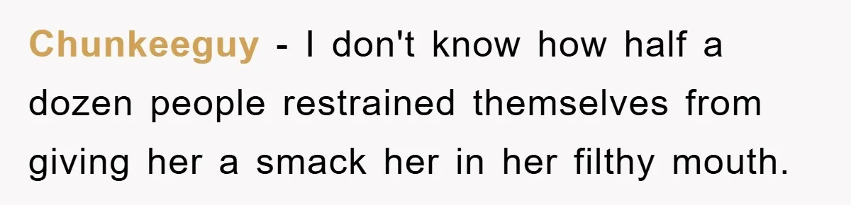 Chunkeeguy − I don't know how half a dozen people restrained themselves from giving her a smack her in her filthy mouth.