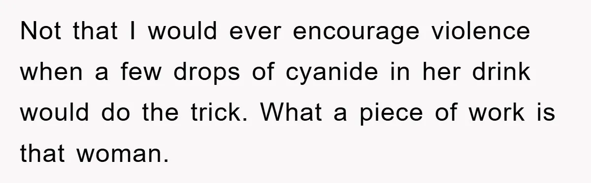 Not that I would ever encourage violence when a few drops of cyanide in her drink would do the trick. What a piece of work is that woman.