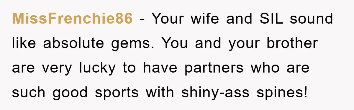 MissFrenchie86 − Your wife and SIL sound like absolute gems. You and your brother are very lucky to have partners who are such good sports with shiny-ass spines!