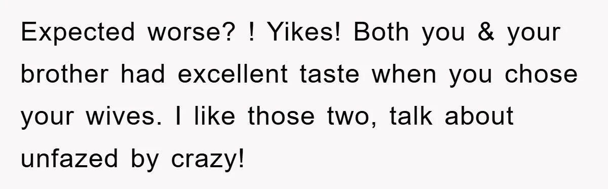 Expected worse? ! Yikes! Both you & your brother had excellent taste when you chose your wives. I like those two, talk about unfazed by crazy!