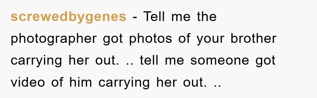 screwedbygenes − Tell me the photographer got photos of your brother carrying her out. .. tell me someone got video of him carrying her out. ..
