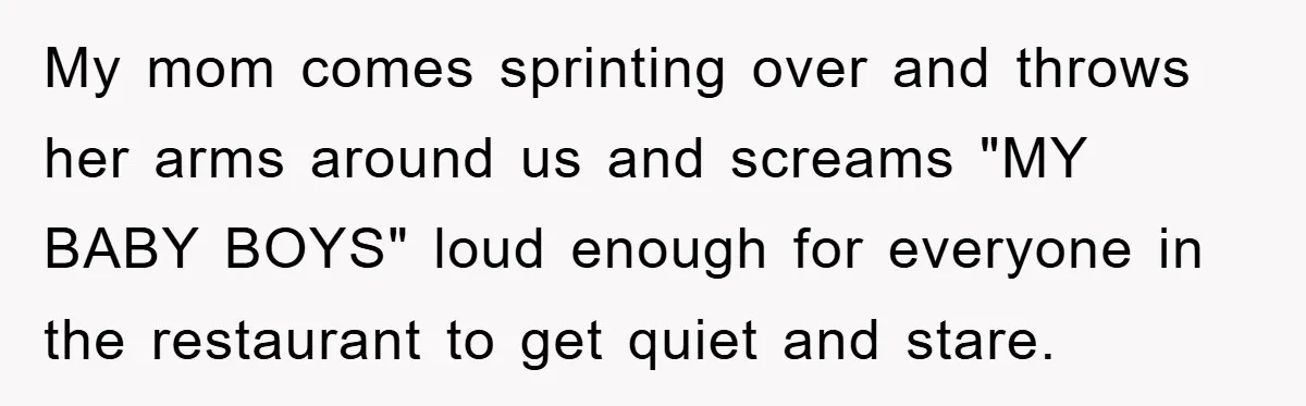 My mom comes sprinting over and throws her arms around us and screams "MY BABY BOYS" loud enough for everyone in the restaurant to get quiet and stare.