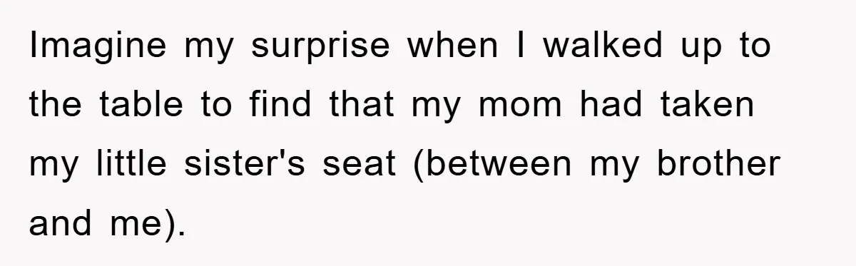 Imagine my surprise when I walked up to the table to find that my mom had taken my little sister's seat (between my brother and me).