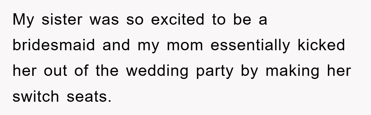 My sister was so excited to be a bridesmaid and my mom essentially kicked her out of the wedding party by making her switch seats.