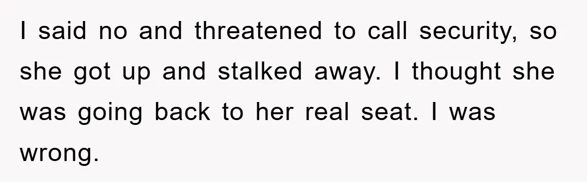 I said no and threatened to call security, so she got up and stalked away. I thought she was going back to her real seat. I was wrong.