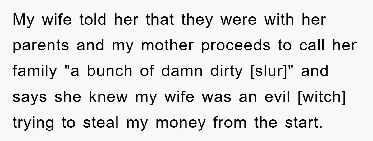 My wife told her that they were with her parents and my mother proceeds to call her family "a bunch of damn dirty [slur]" and says she knew my wife...