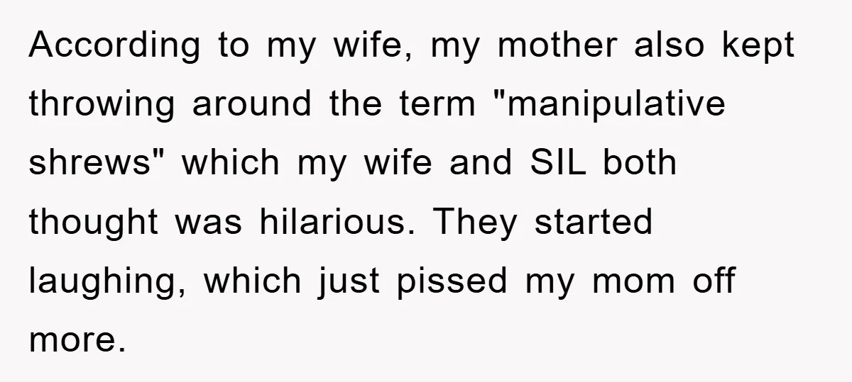 According to my wife, my mother also kept throwing around the term "manipulative shrews" which my wife and SIL both thought was hilarious. They started laughing, which just pissed my...