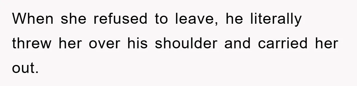 When she refused to leave, he literally threw her over his shoulder and carried her out.