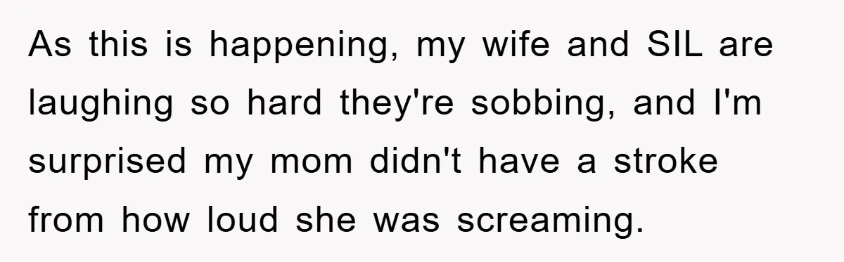 As this is happening, my wife and SIL are laughing so hard they're sobbing, and I'm surprised my mom didn't have a stroke from how loud she was screaming.